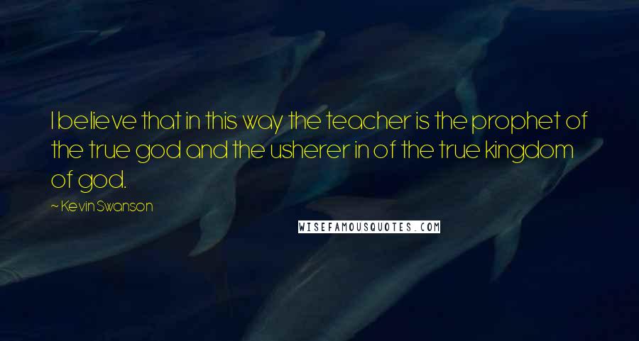 Kevin Swanson Quotes: I believe that in this way the teacher is the prophet of the true god and the usherer in of the true kingdom of god.