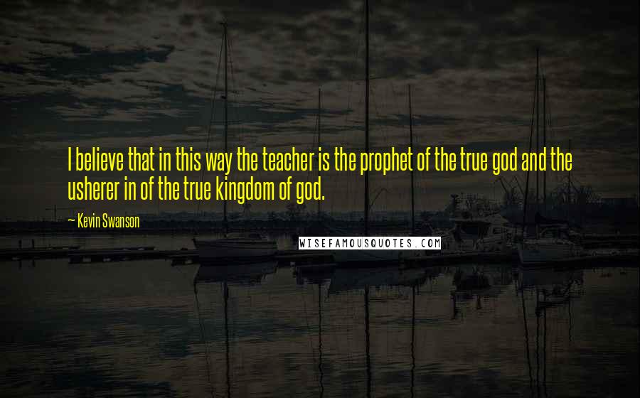 Kevin Swanson Quotes: I believe that in this way the teacher is the prophet of the true god and the usherer in of the true kingdom of god.