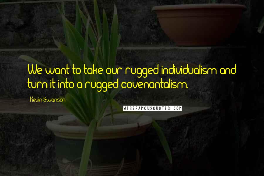 Kevin Swanson Quotes: We want to take our rugged individualism and turn it into a rugged covenantalism.