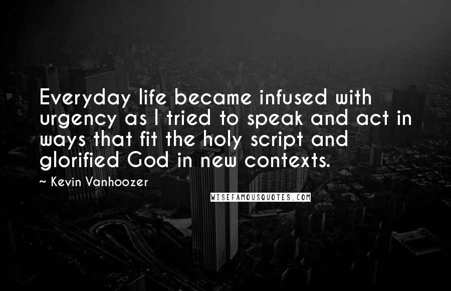 Kevin Vanhoozer Quotes: Everyday life became infused with urgency as I tried to speak and act in ways that fit the holy script and glorified God in new contexts.