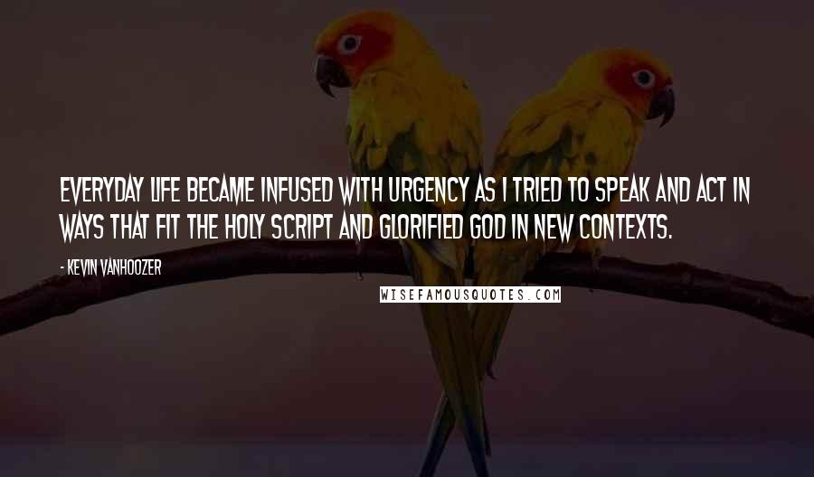 Kevin Vanhoozer Quotes: Everyday life became infused with urgency as I tried to speak and act in ways that fit the holy script and glorified God in new contexts.