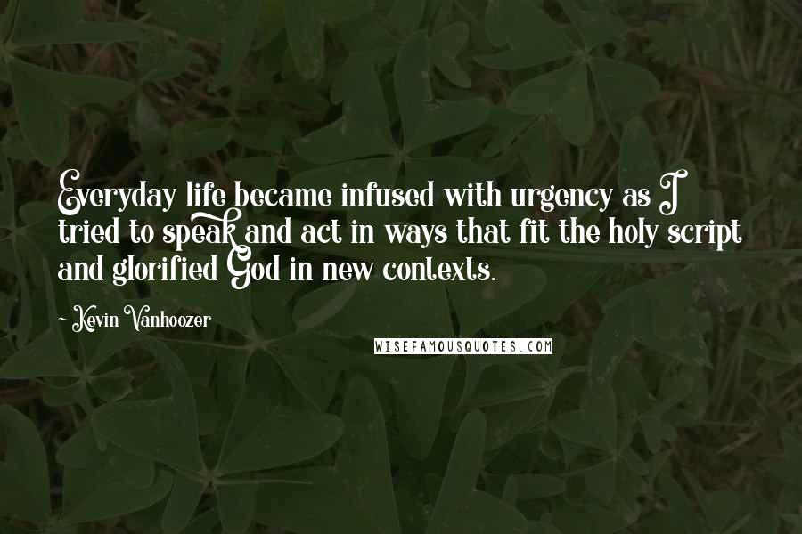 Kevin Vanhoozer Quotes: Everyday life became infused with urgency as I tried to speak and act in ways that fit the holy script and glorified God in new contexts.