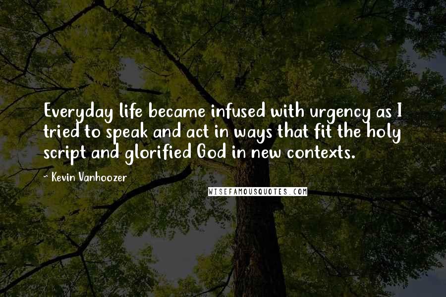 Kevin Vanhoozer Quotes: Everyday life became infused with urgency as I tried to speak and act in ways that fit the holy script and glorified God in new contexts.