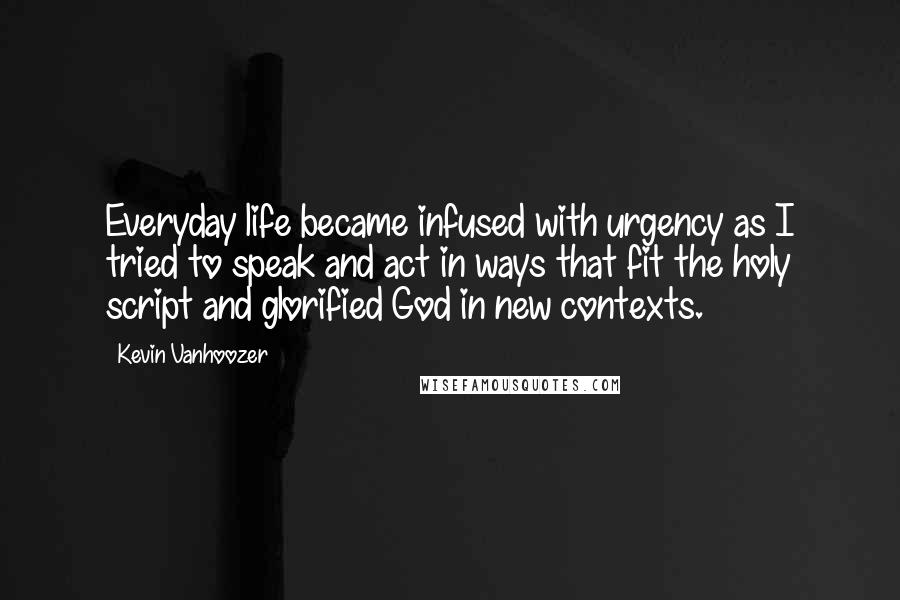 Kevin Vanhoozer Quotes: Everyday life became infused with urgency as I tried to speak and act in ways that fit the holy script and glorified God in new contexts.