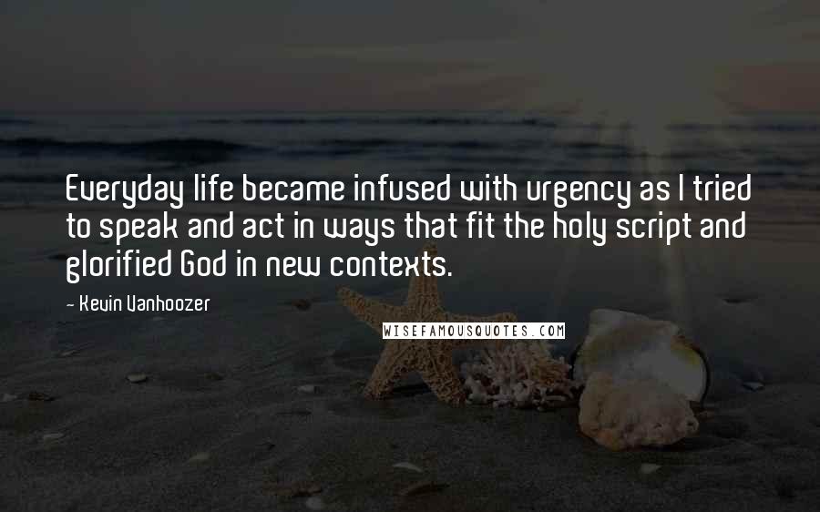 Kevin Vanhoozer Quotes: Everyday life became infused with urgency as I tried to speak and act in ways that fit the holy script and glorified God in new contexts.