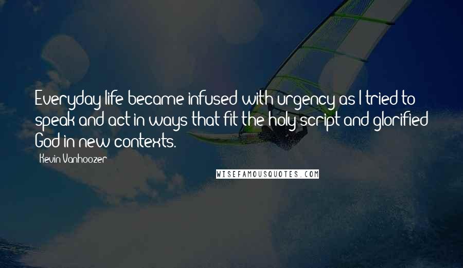 Kevin Vanhoozer Quotes: Everyday life became infused with urgency as I tried to speak and act in ways that fit the holy script and glorified God in new contexts.