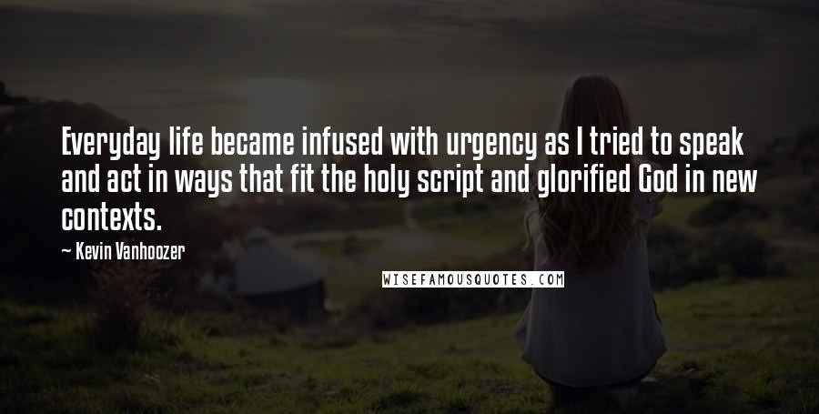Kevin Vanhoozer Quotes: Everyday life became infused with urgency as I tried to speak and act in ways that fit the holy script and glorified God in new contexts.