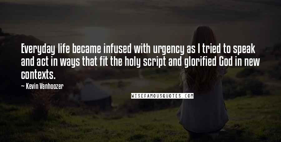 Kevin Vanhoozer Quotes: Everyday life became infused with urgency as I tried to speak and act in ways that fit the holy script and glorified God in new contexts.