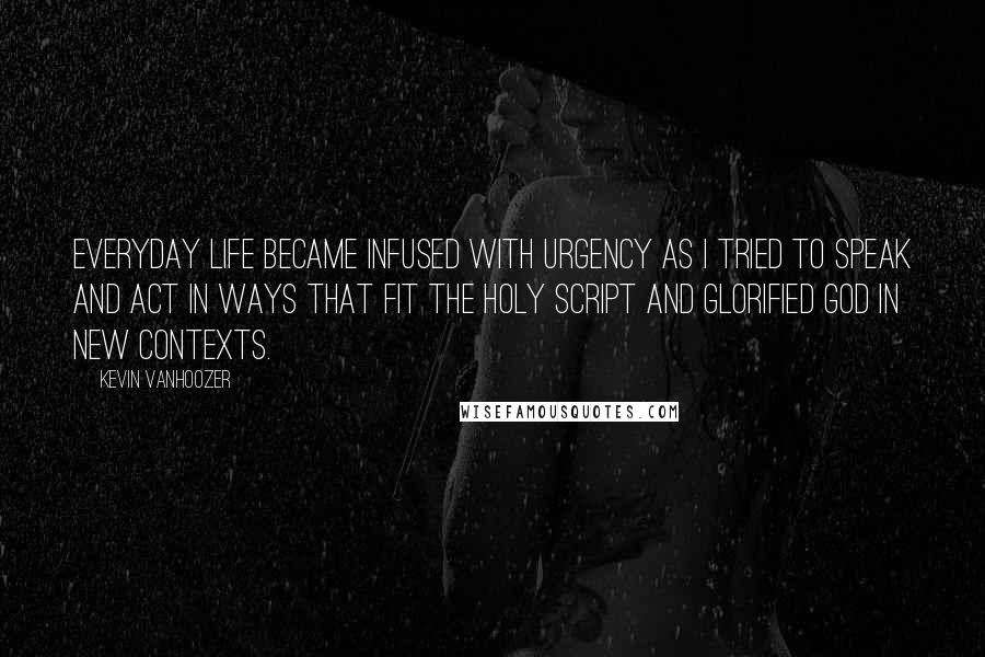 Kevin Vanhoozer Quotes: Everyday life became infused with urgency as I tried to speak and act in ways that fit the holy script and glorified God in new contexts.