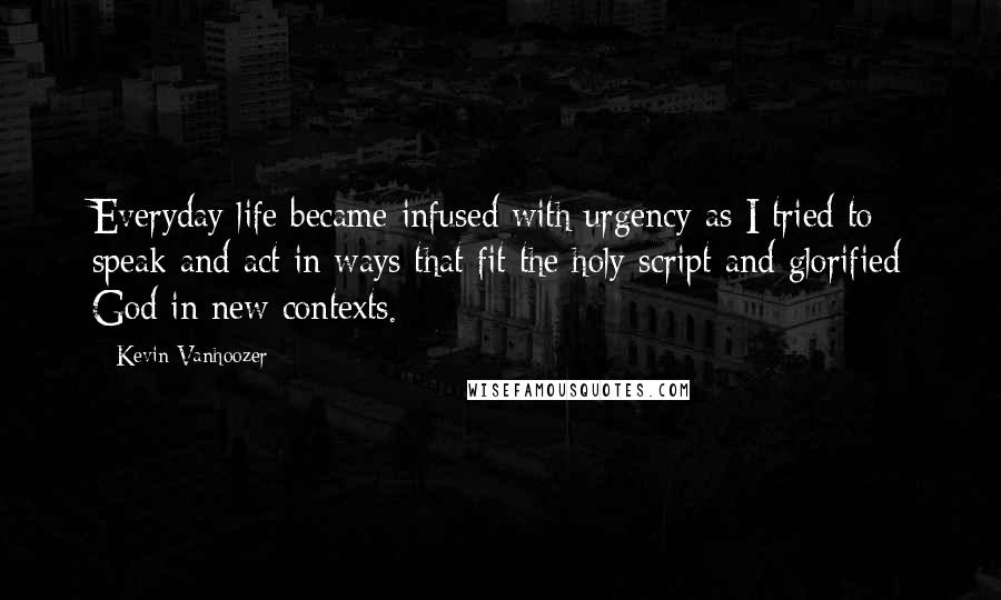 Kevin Vanhoozer Quotes: Everyday life became infused with urgency as I tried to speak and act in ways that fit the holy script and glorified God in new contexts.