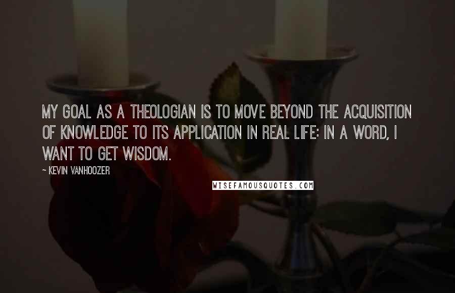 Kevin Vanhoozer Quotes: My goal as a theologian is to move beyond the acquisition of knowledge to its application in real life: in a word, I want to get wisdom.