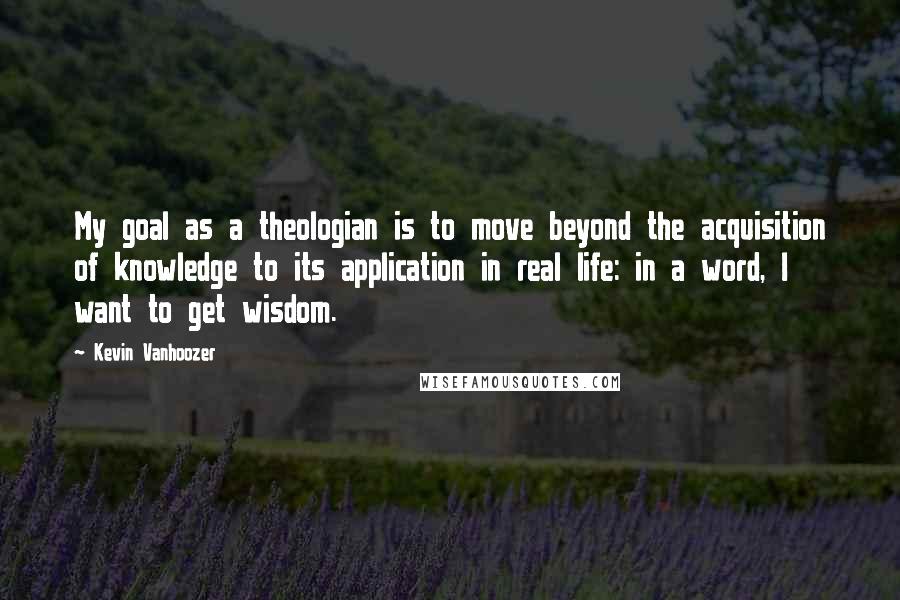 Kevin Vanhoozer Quotes: My goal as a theologian is to move beyond the acquisition of knowledge to its application in real life: in a word, I want to get wisdom.