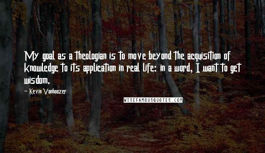 Kevin Vanhoozer Quotes: My goal as a theologian is to move beyond the acquisition of knowledge to its application in real life: in a word, I want to get wisdom.