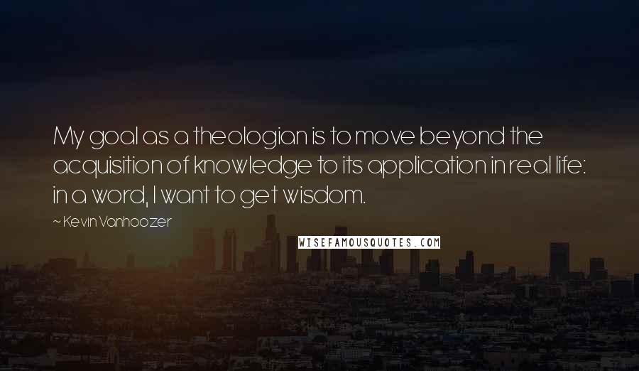 Kevin Vanhoozer Quotes: My goal as a theologian is to move beyond the acquisition of knowledge to its application in real life: in a word, I want to get wisdom.