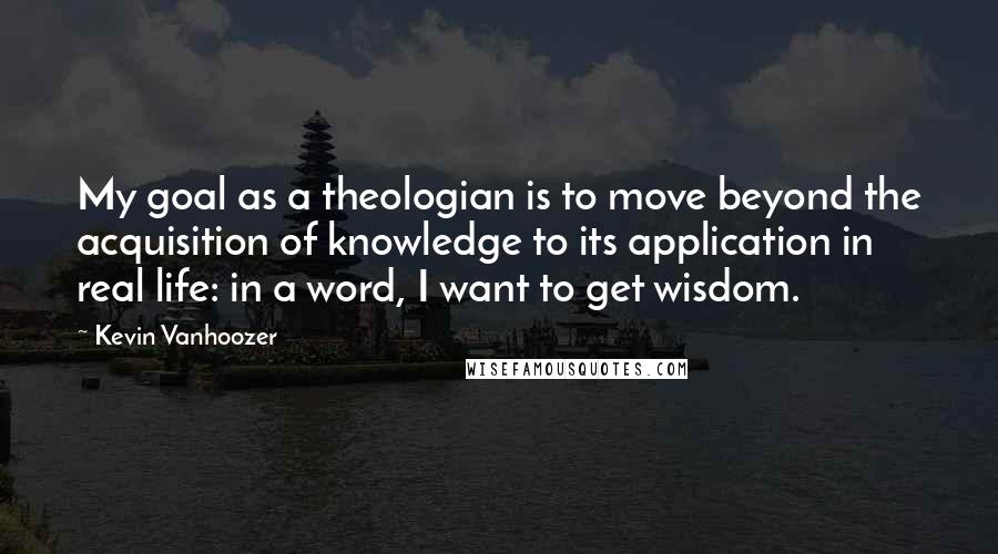 Kevin Vanhoozer Quotes: My goal as a theologian is to move beyond the acquisition of knowledge to its application in real life: in a word, I want to get wisdom.