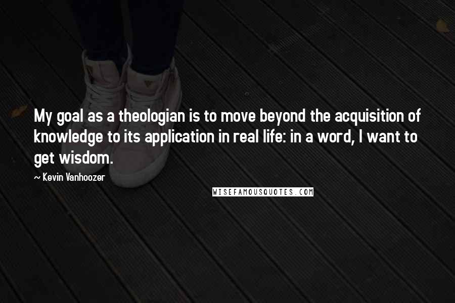 Kevin Vanhoozer Quotes: My goal as a theologian is to move beyond the acquisition of knowledge to its application in real life: in a word, I want to get wisdom.