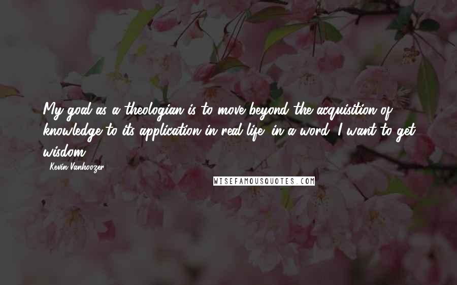 Kevin Vanhoozer Quotes: My goal as a theologian is to move beyond the acquisition of knowledge to its application in real life: in a word, I want to get wisdom.