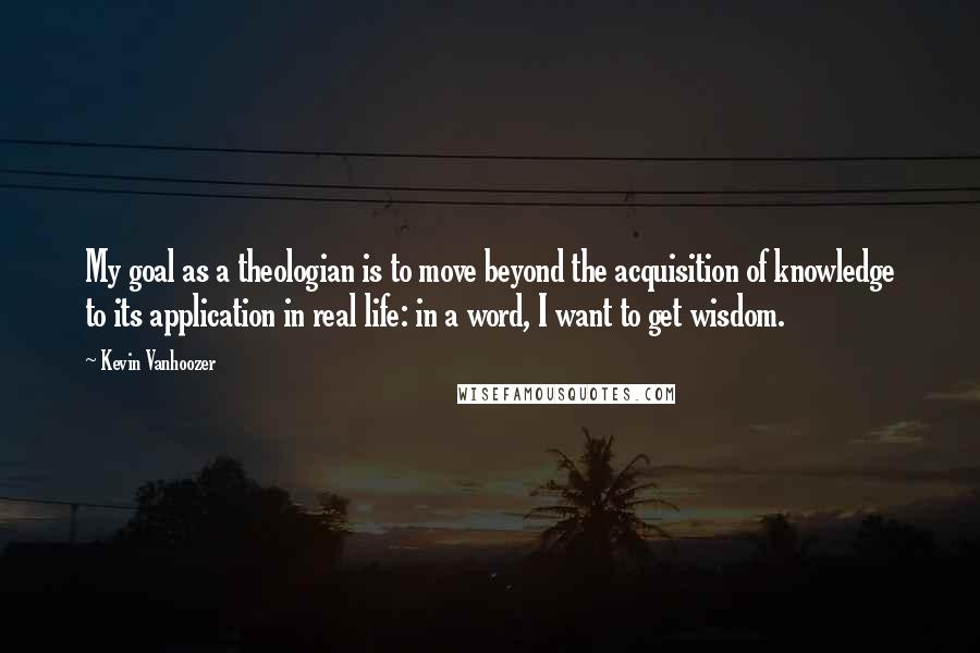 Kevin Vanhoozer Quotes: My goal as a theologian is to move beyond the acquisition of knowledge to its application in real life: in a word, I want to get wisdom.