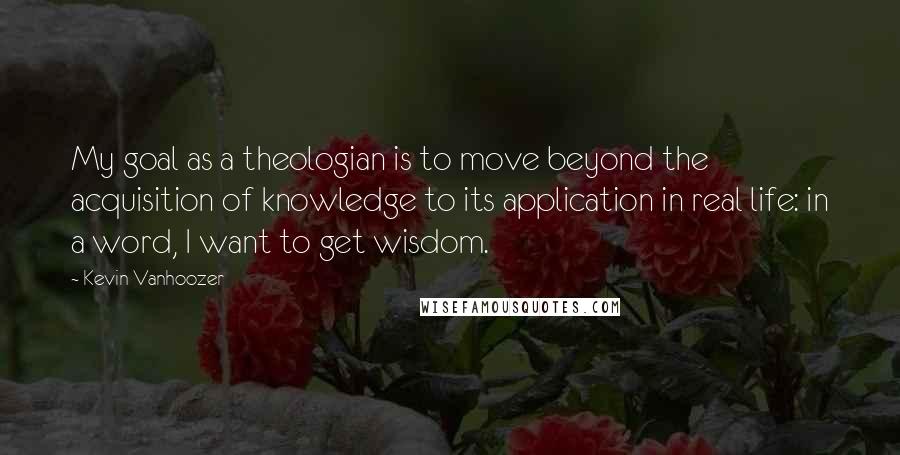 Kevin Vanhoozer Quotes: My goal as a theologian is to move beyond the acquisition of knowledge to its application in real life: in a word, I want to get wisdom.