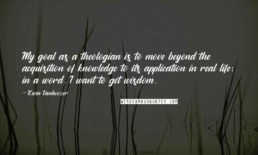 Kevin Vanhoozer Quotes: My goal as a theologian is to move beyond the acquisition of knowledge to its application in real life: in a word, I want to get wisdom.