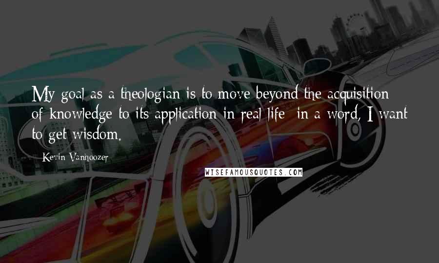 Kevin Vanhoozer Quotes: My goal as a theologian is to move beyond the acquisition of knowledge to its application in real life: in a word, I want to get wisdom.