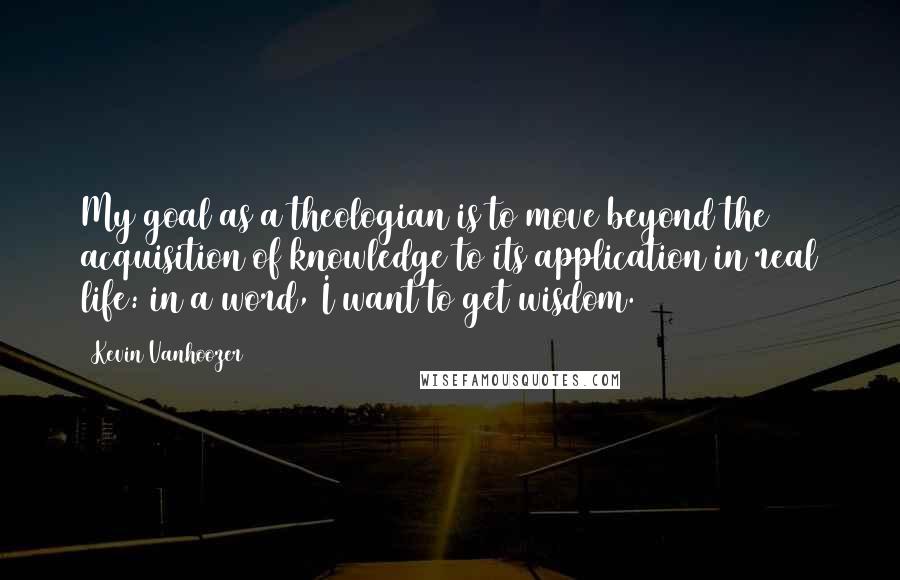 Kevin Vanhoozer Quotes: My goal as a theologian is to move beyond the acquisition of knowledge to its application in real life: in a word, I want to get wisdom.