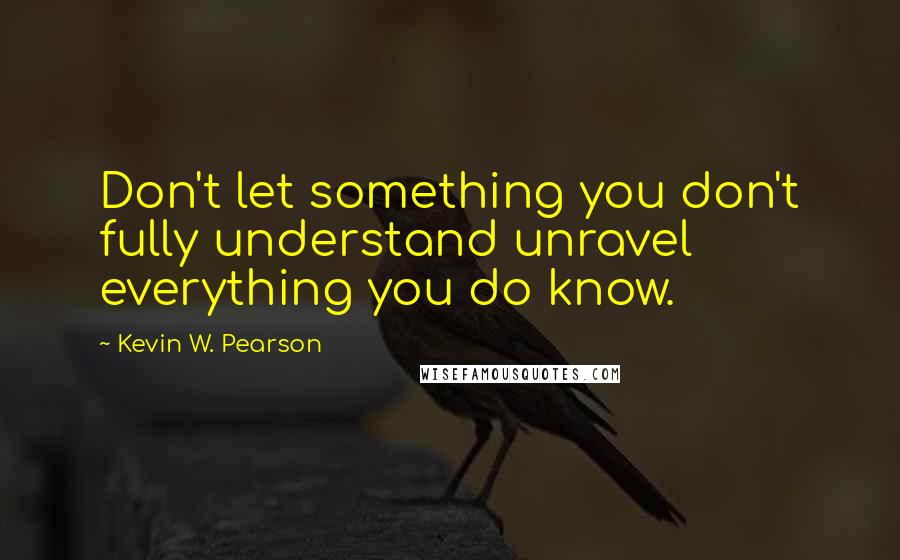 Kevin W. Pearson Quotes: Don't let something you don't fully understand unravel everything you do know.