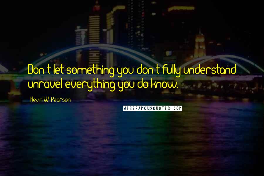 Kevin W. Pearson Quotes: Don't let something you don't fully understand unravel everything you do know.