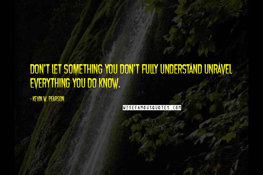 Kevin W. Pearson Quotes: Don't let something you don't fully understand unravel everything you do know.