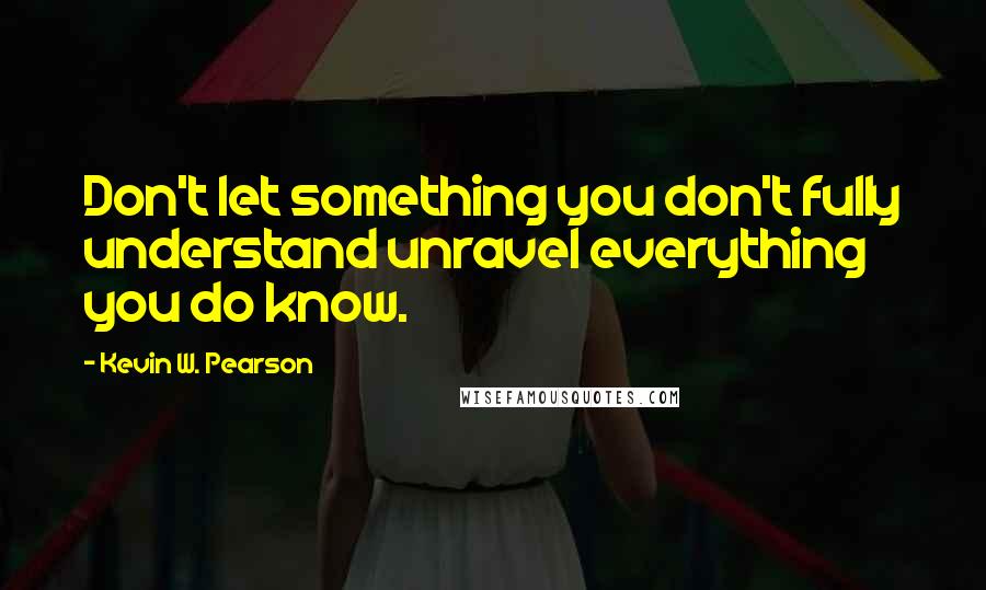 Kevin W. Pearson Quotes: Don't let something you don't fully understand unravel everything you do know.