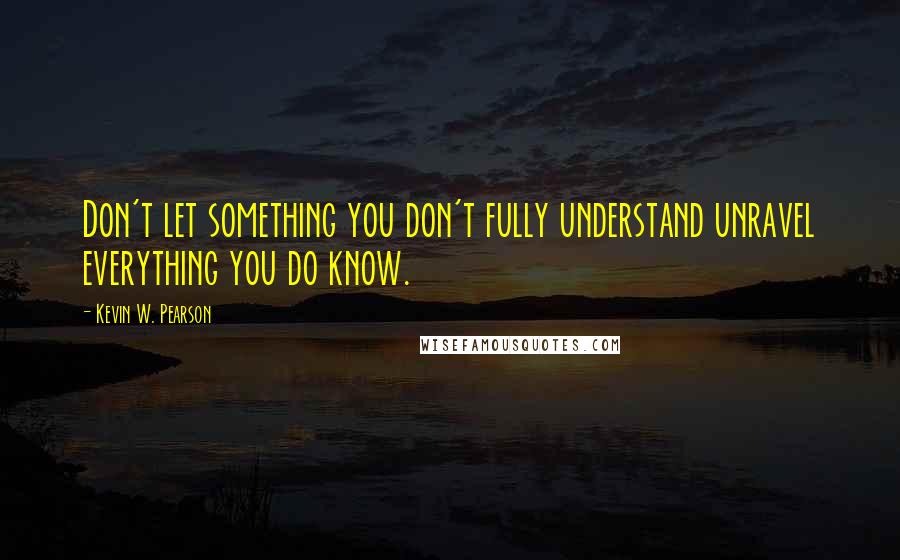 Kevin W. Pearson Quotes: Don't let something you don't fully understand unravel everything you do know.