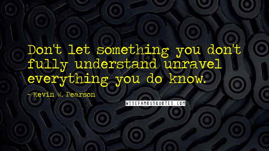 Kevin W. Pearson Quotes: Don't let something you don't fully understand unravel everything you do know.