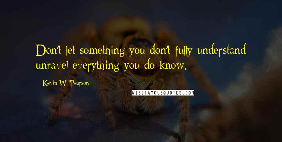 Kevin W. Pearson Quotes: Don't let something you don't fully understand unravel everything you do know.