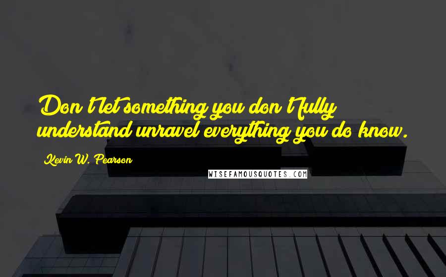 Kevin W. Pearson Quotes: Don't let something you don't fully understand unravel everything you do know.