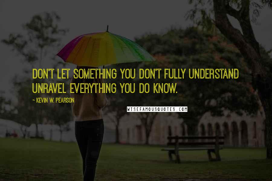 Kevin W. Pearson Quotes: Don't let something you don't fully understand unravel everything you do know.