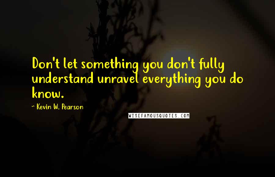 Kevin W. Pearson Quotes: Don't let something you don't fully understand unravel everything you do know.