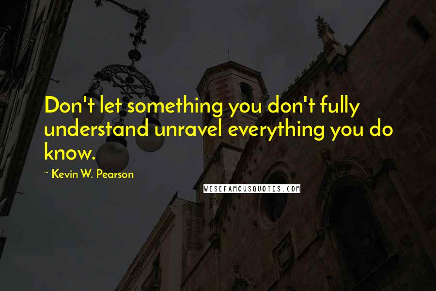 Kevin W. Pearson Quotes: Don't let something you don't fully understand unravel everything you do know.