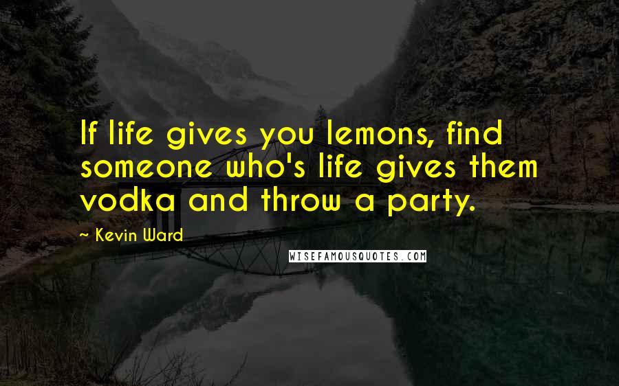 Kevin Ward Quotes: If life gives you lemons, find someone who's life gives them vodka and throw a party.