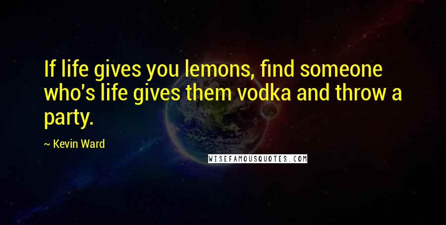 Kevin Ward Quotes: If life gives you lemons, find someone who's life gives them vodka and throw a party.