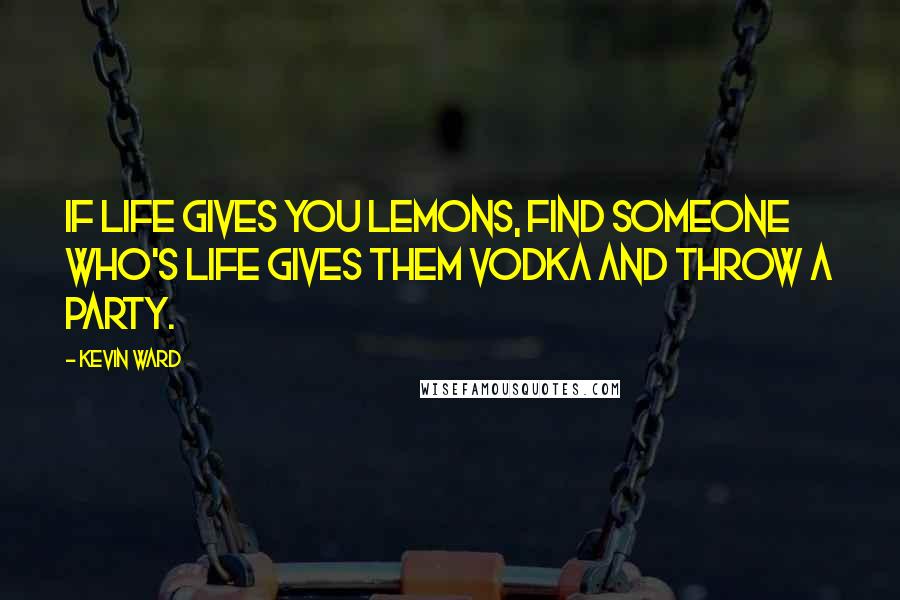 Kevin Ward Quotes: If life gives you lemons, find someone who's life gives them vodka and throw a party.