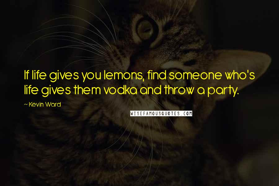 Kevin Ward Quotes: If life gives you lemons, find someone who's life gives them vodka and throw a party.