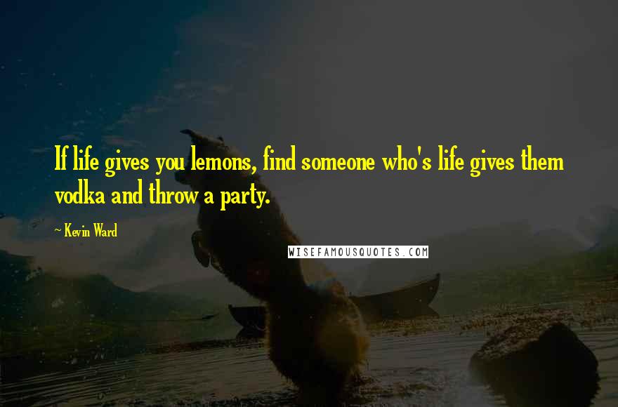 Kevin Ward Quotes: If life gives you lemons, find someone who's life gives them vodka and throw a party.