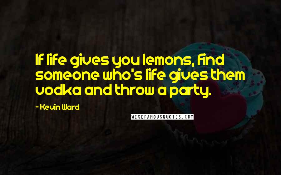 Kevin Ward Quotes: If life gives you lemons, find someone who's life gives them vodka and throw a party.