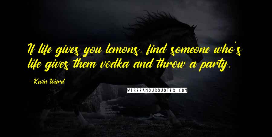 Kevin Ward Quotes: If life gives you lemons, find someone who's life gives them vodka and throw a party.