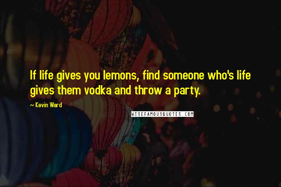 Kevin Ward Quotes: If life gives you lemons, find someone who's life gives them vodka and throw a party.