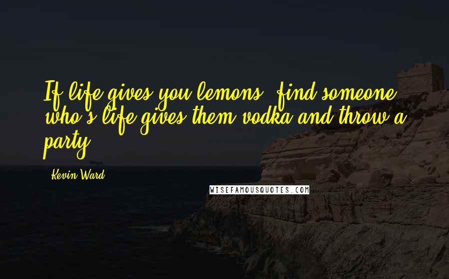 Kevin Ward Quotes: If life gives you lemons, find someone who's life gives them vodka and throw a party.