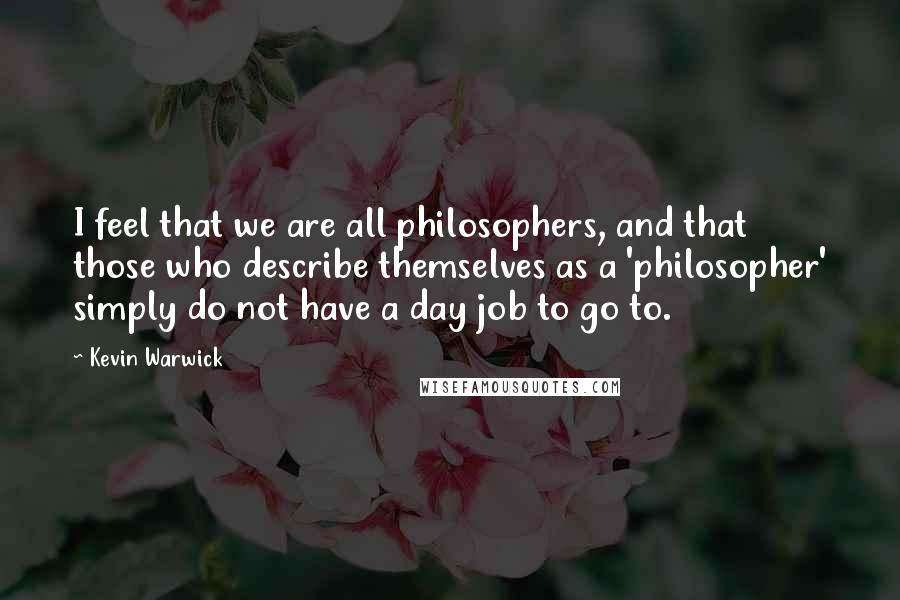 Kevin Warwick Quotes: I feel that we are all philosophers, and that those who describe themselves as a 'philosopher' simply do not have a day job to go to.