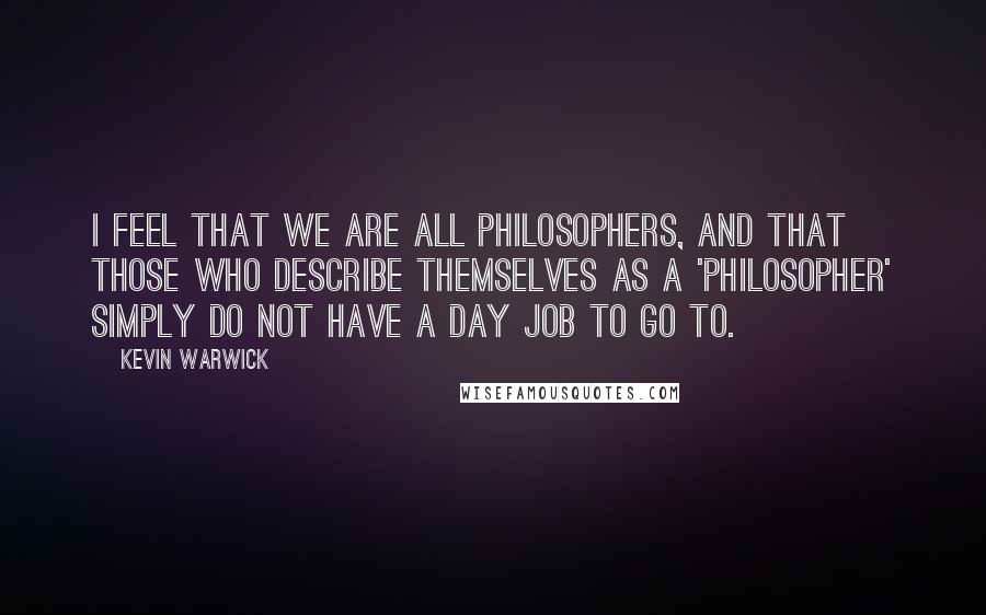 Kevin Warwick Quotes: I feel that we are all philosophers, and that those who describe themselves as a 'philosopher' simply do not have a day job to go to.