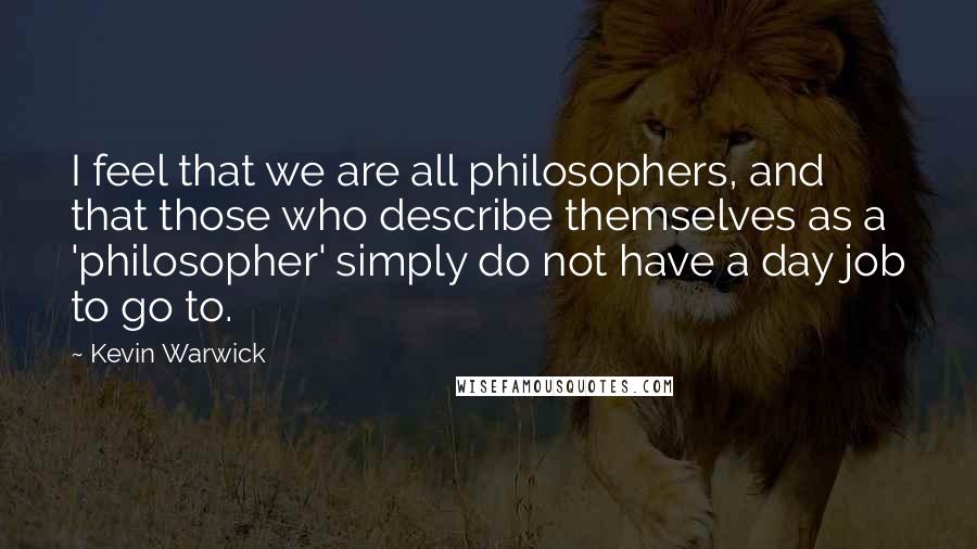 Kevin Warwick Quotes: I feel that we are all philosophers, and that those who describe themselves as a 'philosopher' simply do not have a day job to go to.