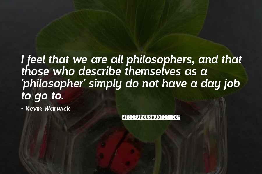 Kevin Warwick Quotes: I feel that we are all philosophers, and that those who describe themselves as a 'philosopher' simply do not have a day job to go to.